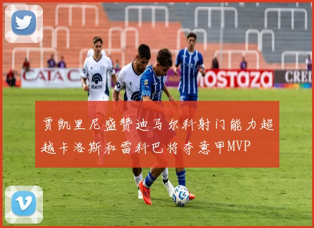 贾凯里尼盛赞迪马尔科射门能力超越卡洛斯和雷科巴将夺意甲MVP