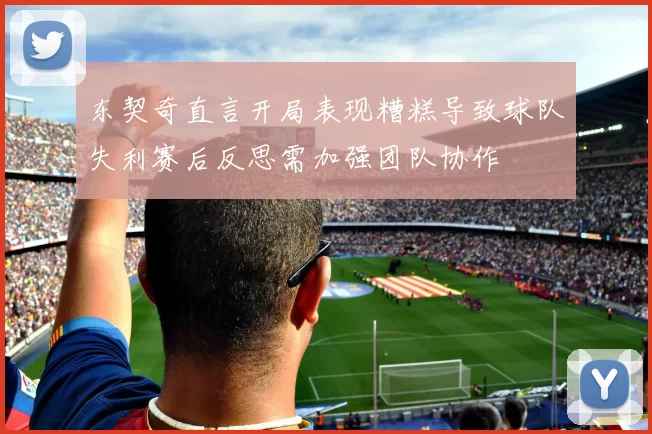东契奇直言开局表现糟糕导致球队失利赛后反思需加强团队协作