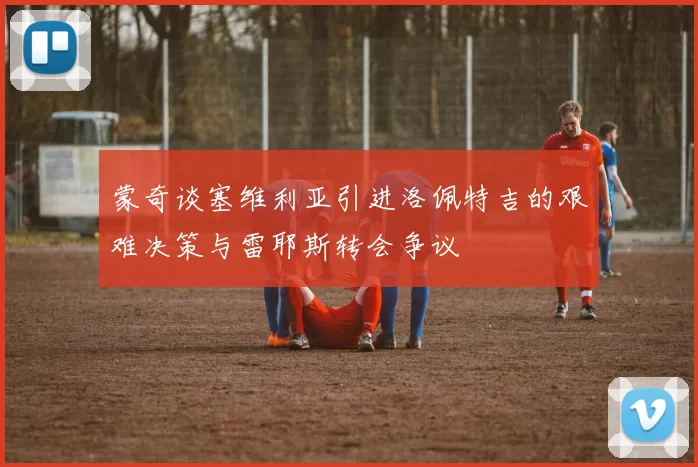 蒙奇谈塞维利亚引进洛佩特吉的艰难决策与雷耶斯转会争议
