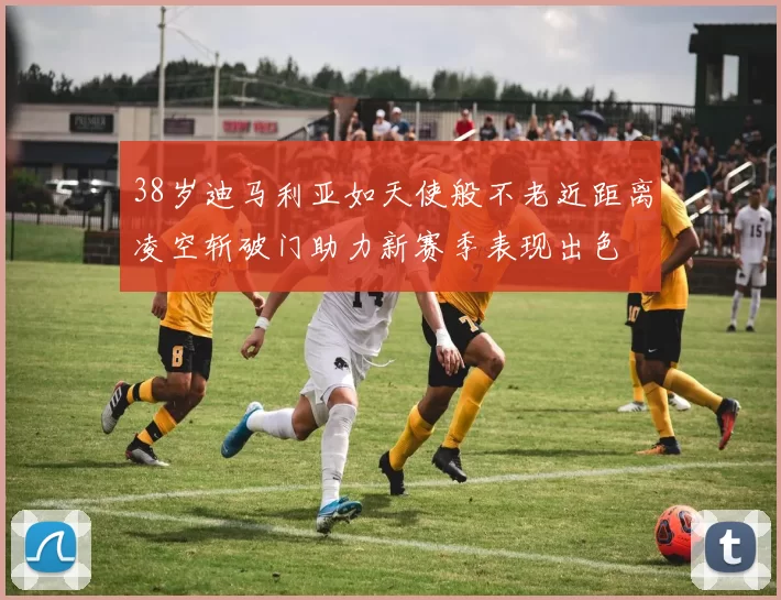 38岁迪马利亚如天使般不老近距离凌空斩破门助力新赛季表现出色