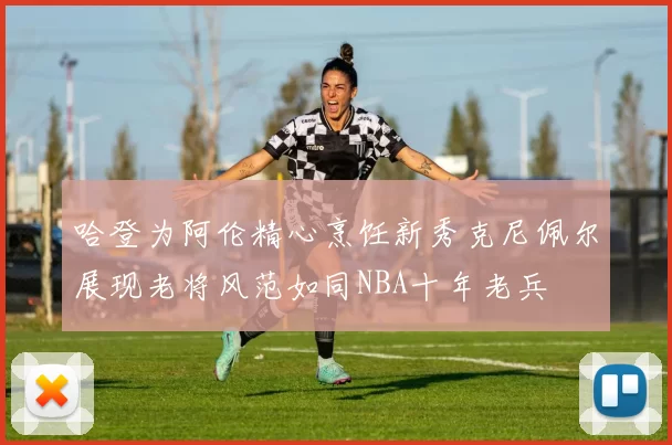 哈登为阿伦精心烹饪新秀克尼佩尔展现老将风范如同NBA十年老兵