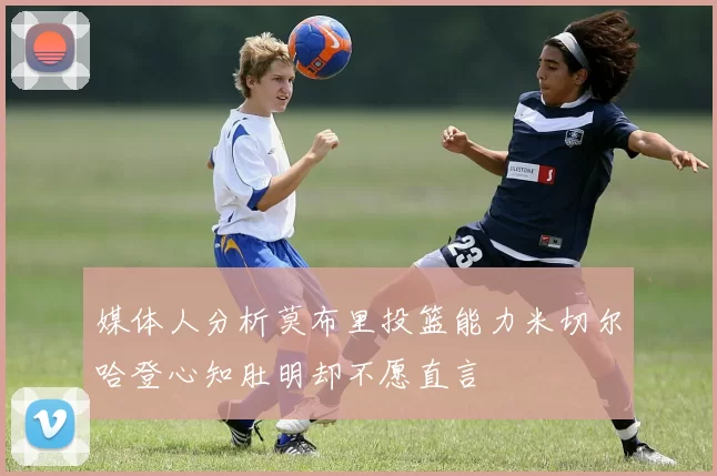 媒体人分析莫布里投篮能力米切尔哈登心知肚明却不愿直言