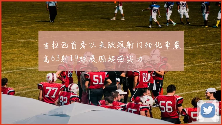 吉拉西首秀以来欧冠射门转化率最高63射19球展现超强实力