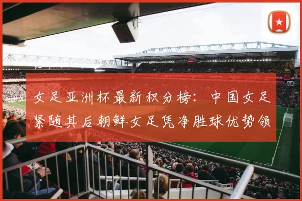 女足亚洲杯最新积分榜：中国女足紧随其后朝鲜女足凭净胜球优势领跑