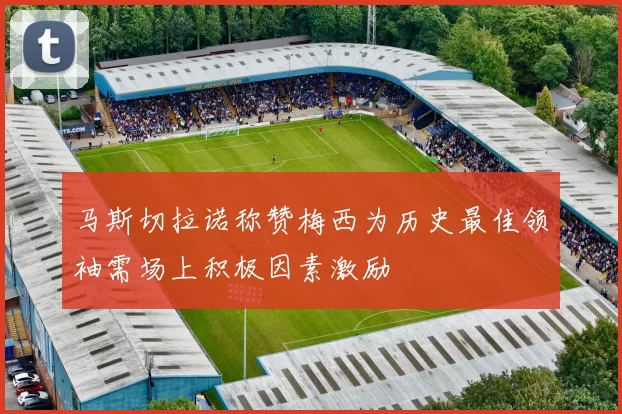 马斯切拉诺称赞梅西为历史最佳领袖需场上积极因素激励