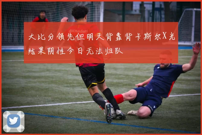 大比分领先但明天背靠背卡斯尔X光结果阴性今日无法归队