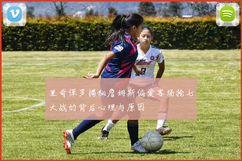 里奇保罗揭秘詹姆斯偏爱客场抢七大战的背后心理与原因