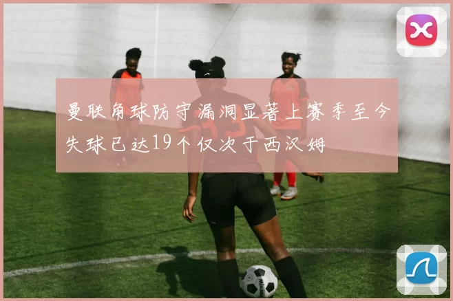 曼联角球防守漏洞显著上赛季至今失球已达19个仅次于西汉姆