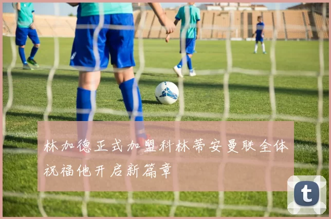 林加德正式加盟科林蒂安曼联全体祝福他开启新篇章