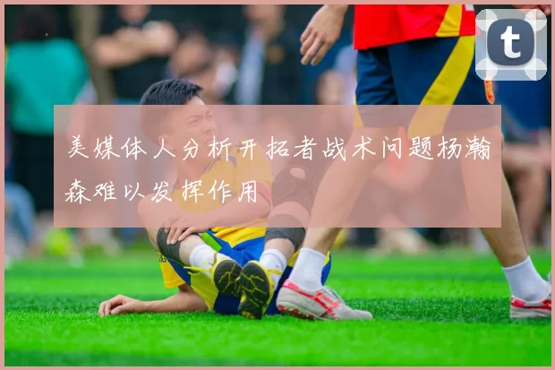 美媒体人分析开拓者战术问题杨瀚森难以发挥作用
