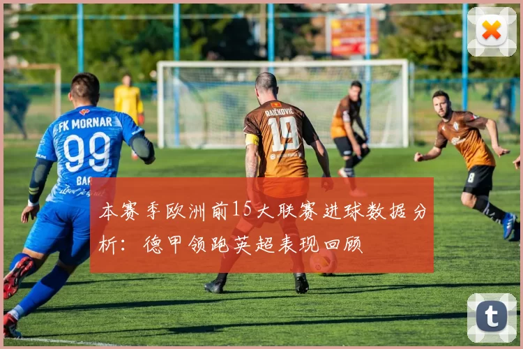 本赛季欧洲前15大联赛进球数据分析：德甲领跑英超表现回顾