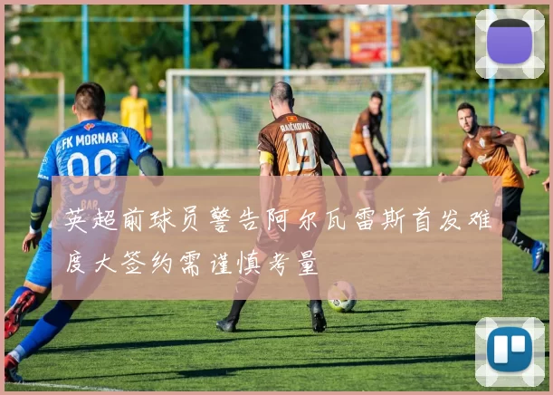 英超前球员警告阿尔瓦雷斯首发难度大签约需谨慎考量