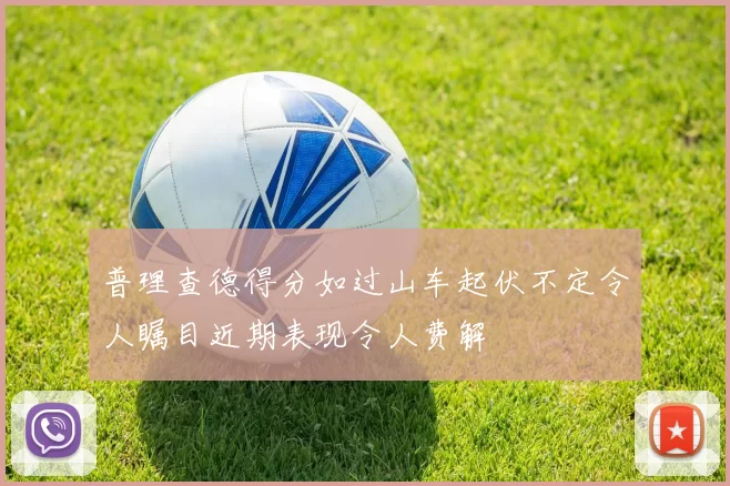 普理查德得分如过山车起伏不定令人瞩目近期表现令人费解