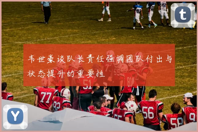 韦世豪谈队长责任强调团队付出与状态提升的重要性