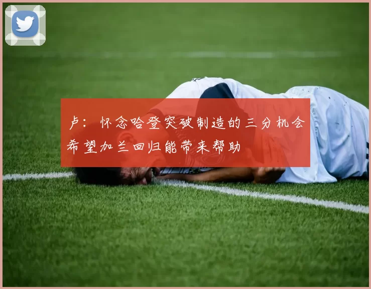 卢：怀念哈登突破制造的三分机会希望加兰回归能带来帮助