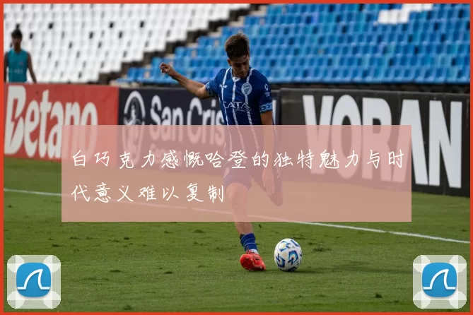白巧克力感慨哈登的独特魅力与时代意义难以复制