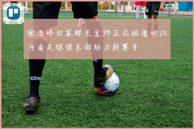 徐浩峰刘家辉王金帅正式租借回归河南足球俱乐部助力新赛季