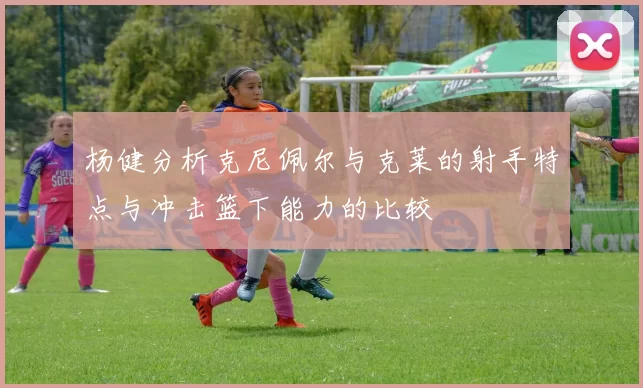 杨健分析克尼佩尔与克莱的射手特点与冲击篮下能力的比较