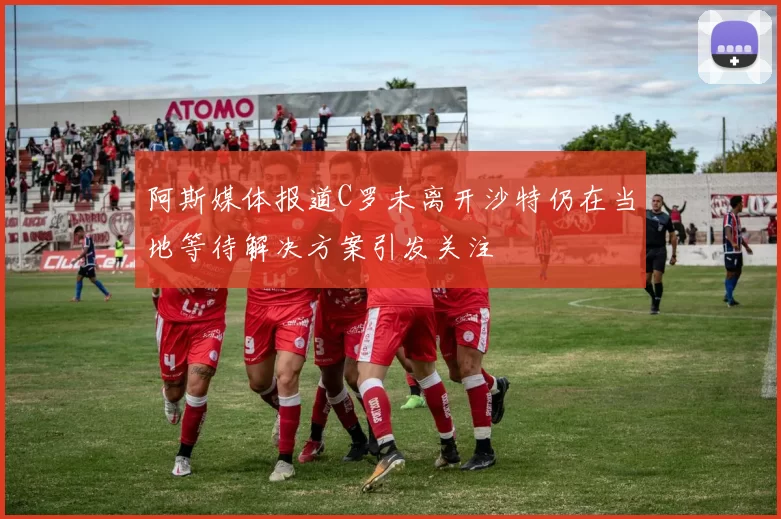 阿斯媒体报道C罗未离开沙特仍在当地等待解决方案引发关注