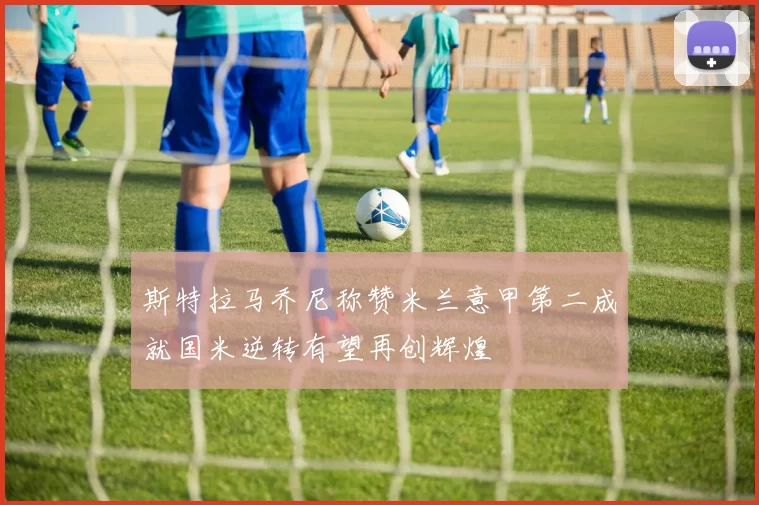 斯特拉马乔尼称赞米兰意甲第二成就国米逆转有望再创辉煌