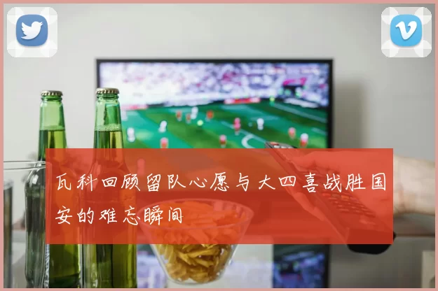 瓦科回顾留队心愿与大四喜战胜国安的难忘瞬间