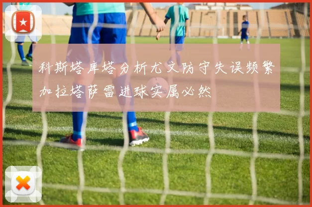 科斯塔库塔分析尤文防守失误频繁加拉塔萨雷进球实属必然