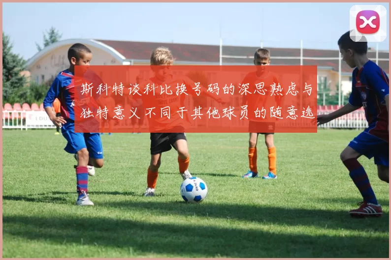 斯科特谈科比换号码的深思熟虑与独特意义不同于其他球员的随意选择