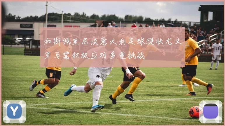 加斯佩里尼谈意大利足球现状尤文罗马需积极应对多重挑战