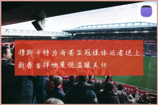 穆斯卡特为海港亚冠媒体记者送上新春吉祥物展现温暖关怀