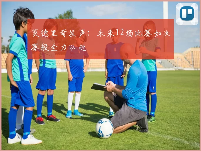 莫德里奇发声：未来12场比赛如决赛般全力以赴